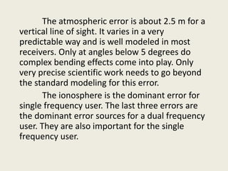 The atmospheric error is about 2.5 m for a
vertical line of sight. It varies in a very
predictable way and is well modeled in most
receivers. Only at angles below 5 degrees do
complex bending effects come into play. Only
very precise scientific work needs to go beyond
the standard modeling for this error.
The ionosphere is the dominant error for
single frequency user. The last three errors are
the dominant error sources for a dual frequency
user. They are also important for the single
frequency user.
 