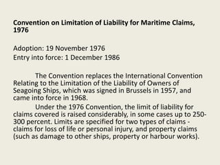 Convention on Limitation of Liability for Maritime Claims,
1976
Adoption: 19 November 1976
Entry into force: 1 December 1986
The Convention replaces the International Convention
Relating to the Limitation of the Liability of Owners of
Seagoing Ships, which was signed in Brussels in 1957, and
came into force in 1968.
Under the 1976 Convention, the limit of liability for
claims covered is raised considerably, in some cases up to 250-
300 percent. Limits are specified for two types of claims -
claims for loss of life or personal injury, and property claims
(such as damage to other ships, property or harbour works).
 