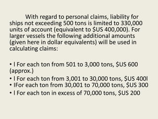 With regard to personal claims, liability for
ships not exceeding 500 tons is limited to 330,000
units of account (equivalent to $US 400,000). For
larger vessels the following additional amounts
(given here in dollar equivalents) will be used in
calculating claims:
• l For each ton from 501 to 3,000 tons, $US 600
(approx.)
• l For each ton from 3,001 to 30,000 tons, $US 400l
• IFor each ton from 30,001 to 70,000 tons, $US 300
• l For each ton in excess of 70,000 tons, $US 200
 