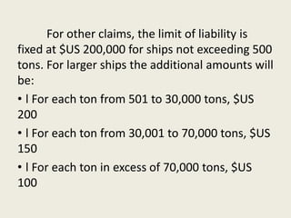 For other claims, the limit of liability is
fixed at $US 200,000 for ships not exceeding 500
tons. For larger ships the additional amounts will
be:
• l For each ton from 501 to 30,000 tons, $US
200
• l For each ton from 30,001 to 70,000 tons, $US
150
• l For each ton in excess of 70,000 tons, $US
100
 