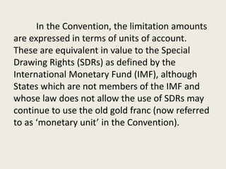 In the Convention, the limitation amounts
are expressed in terms of units of account.
These are equivalent in value to the Special
Drawing Rights (SDRs) as defined by the
International Monetary Fund (IMF), although
States which are not members of the IMF and
whose law does not allow the use of SDRs may
continue to use the old gold franc (now referred
to as ‘monetary unit’ in the Convention).
 