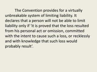 The Convention provides for a virtually
unbreakable system of limiting liability. It
declares that a person will not be able to limit
liability only if ‘it is proved that the loss resulted
from his personal act or omission, committed
with the intent to cause such a loss, or recklessly
and with knowledge that such loss would
probably result’.
 
