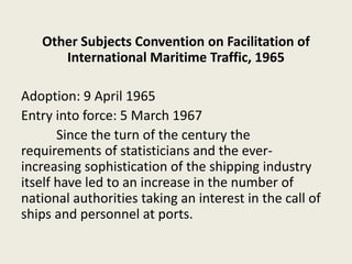 Other Subjects Convention on Facilitation of
International Maritime Traffic, 1965
Adoption: 9 April 1965
Entry into force: 5 March 1967
Since the turn of the century the
requirements of statisticians and the ever-
increasing sophistication of the shipping industry
itself have led to an increase in the number of
national authorities taking an interest in the call of
ships and personnel at ports.
 