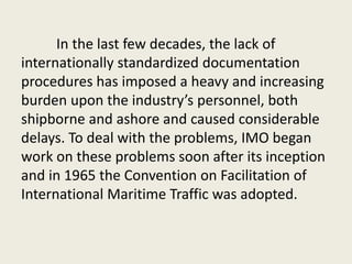 In the last few decades, the lack of
internationally standardized documentation
procedures has imposed a heavy and increasing
burden upon the industry’s personnel, both
shipborne and ashore and caused considerable
delays. To deal with the problems, IMO began
work on these problems soon after its inception
and in 1965 the Convention on Facilitation of
International Maritime Traffic was adopted.
 