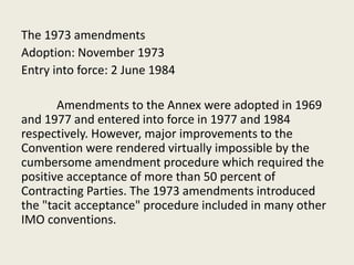 The 1973 amendments
Adoption: November 1973
Entry into force: 2 June 1984
Amendments to the Annex were adopted in 1969
and 1977 and entered into force in 1977 and 1984
respectively. However, major improvements to the
Convention were rendered virtually impossible by the
cumbersome amendment procedure which required the
positive acceptance of more than 50 percent of
Contracting Parties. The 1973 amendments introduced
the "tacit acceptance" procedure included in many other
IMO conventions.
 