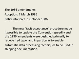 The 1986 amendments
Adoption: 7 March 1986
Entry into force: 1 October 1986
The new "tacit acceptance" procedure made
it possible to update the Convention speedily and
the 1986 amendents were designed primarily to
reduce ‘red tape’ and in particular to enable
automatic data processing techniques to be used in
shipping documentation.
 