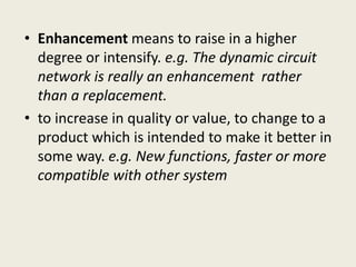 • Enhancement means to raise in a higher
degree or intensify. e.g. The dynamic circuit
network is really an enhancement rather
than a replacement.
• to increase in quality or value, to change to a
product which is intended to make it better in
some way. e.g. New functions, faster or more
compatible with other system
 