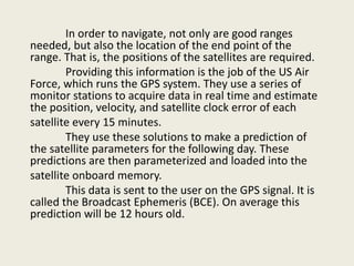 In order to navigate, not only are good ranges
needed, but also the location of the end point of the
range. That is, the positions of the satellites are required.
Providing this information is the job of the US Air
Force, which runs the GPS system. They use a series of
monitor stations to acquire data in real time and estimate
the position, velocity, and satellite clock error of each
satellite every 15 minutes.
They use these solutions to make a prediction of
the satellite parameters for the following day. These
predictions are then parameterized and loaded into the
satellite onboard memory.
This data is sent to the user on the GPS signal. It is
called the Broadcast Ephemeris (BCE). On average this
prediction will be 12 hours old.
 