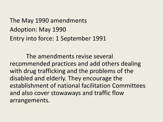 The May 1990 amendments
Adoption: May 1990
Entry into force: 1 September 1991
The amendments revise several
recommended practices and add others dealing
with drug trafficking and the problems of the
disabled and elderly. They encourage the
establishment of national facilitation Committees
and also cover stowaways and traffic flow
arrangements.
 