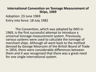 International Convention on Tonnage Measurement of
Ships, 1969
Adoption: 23 June 1969
Entry into force: 18 July 1982
The Convention, which was adopted by IMO in
1969, is the first successful attempt to introduce a
universal tonnage measurement system. Previously,
various systems were used to calculate the tonnage of
merchant ships. Although all went back to the method
devised by George Moorsom of the British Board of Trade
in 1854, there were considerable differences between
them and it was recognized that there was a great need
for one single international system.
 