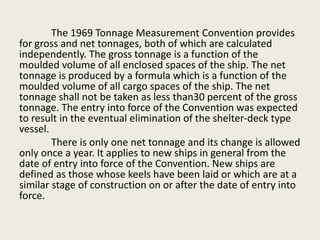 The 1969 Tonnage Measurement Convention provides
for gross and net tonnages, both of which are calculated
independently. The gross tonnage is a function of the
moulded volume of all enclosed spaces of the ship. The net
tonnage is produced by a formula which is a function of the
moulded volume of all cargo spaces of the ship. The net
tonnage shall not be taken as less than30 percent of the gross
tonnage. The entry into force of the Convention was expected
to result in the eventual elimination of the shelter-deck type
vessel.
There is only one net tonnage and its change is allowed
only once a year. It applies to new ships in general from the
date of entry into force of the Convention. New ships are
defined as those whose keels have been laid or which are at a
similar stage of construction on or after the date of entry into
force.
 