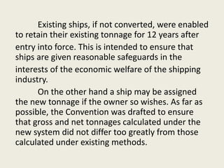 Existing ships, if not converted, were enabled
to retain their existing tonnage for 12 years after
entry into force. This is intended to ensure that
ships are given reasonable safeguards in the
interests of the economic welfare of the shipping
industry.
On the other hand a ship may be assigned
the new tonnage if the owner so wishes. As far as
possible, the Convention was drafted to ensure
that gross and net tonnages calculated under the
new system did not differ too greatly from those
calculated under existing methods.
 