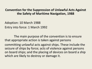 Convention for the Suppression of Unlawful Acts Against
the Safety of Maritime Navigation, 1988
Adoption: 10 March 1988
Entry into force: 1 March 1992
The main purpose of the convention is to ensure
that appropriate action is taken against persons
committing unlawful acts against ships. These include the
seizure of ships by force; acts of violence against persons
on board ships; and the placing of devices on board a ship
which are likely to destroy or damage it.
 