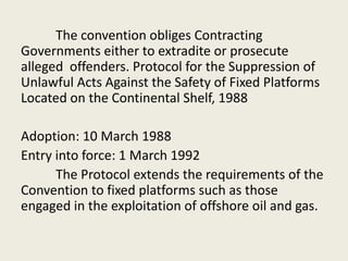 The convention obliges Contracting
Governments either to extradite or prosecute
alleged offenders. Protocol for the Suppression of
Unlawful Acts Against the Safety of Fixed Platforms
Located on the Continental Shelf, 1988
Adoption: 10 March 1988
Entry into force: 1 March 1992
The Protocol extends the requirements of the
Convention to fixed platforms such as those
engaged in the exploitation of offshore oil and gas.
 