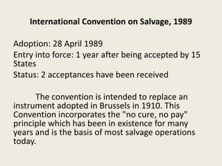 International Convention on Salvage, 1989
Adoption: 28 April 1989
Entry into force: 1 year after being accepted by 15
States
Status: 2 acceptances have been received
The convention is intended to replace an
instrument adopted in Brussels in 1910. This
Convention incorporates the "no cure, no pay"
principle which has been in existence for many
years and is the basis of most salvage operations
today.
 