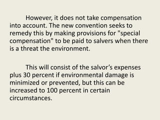 However, it does not take compensation
into account. The new convention seeks to
remedy this by making provisions for "special
compensation" to be paid to salvers when there
is a threat the environment.
This will consist of the salvor’s expenses
plus 30 percent if environmental damage is
minimized or prevented, but this can be
increased to 100 percent in certain
circumstances.
 