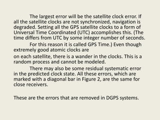 The largest error will be the satellite clock error. If
all the satellite clocks are not synchronized, navigation is
degraded. Setting all the GPS satellite clocks to a form of
Universal Time Coordinated (UTC) accomplishes this. (The
time differs from UTC by some integer number of seconds.
For this reason it is called GPS Time.) Even though
extremely good atomic clocks are
on each satellite, there is a wander in the clocks. This is a
random process and cannot be modeled.
There may also be some residual systematic error
in the predicted clock state. All these errors, which are
marked with a diagonal bar in Figure 2, are the same for
close receivers.
These are the errors that are removed in DGPS systems.
 