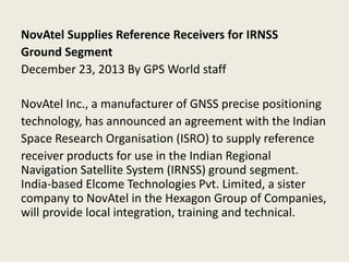 NovAtel Supplies Reference Receivers for IRNSS
Ground Segment
December 23, 2013 By GPS World staff
NovAtel Inc., a manufacturer of GNSS precise positioning
technology, has announced an agreement with the Indian
Space Research Organisation (ISRO) to supply reference
receiver products for use in the Indian Regional
Navigation Satellite System (IRNSS) ground segment.
India-based Elcome Technologies Pvt. Limited, a sister
company to NovAtel in the Hexagon Group of Companies,
will provide local integration, training and technical.
 
