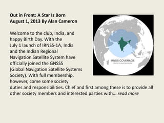 Out in Front: A Star Is Born
August 1, 2013 By Alan Cameron
Welcome to the club, India, and
happy Birth Day. With the
July 1 launch of IRNSS-1A, India
and the Indian Regional
Navigation Satellite System have
officially joined the GNSSS
(Global Navigation Satellite Systems
Society). With full membership,
however, come some society
duties and responsibilities. Chief and first among these is to provide all
other society members and interested parties with... read more
 