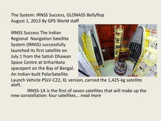 The System: IRNSS Success, GLONASS Bellyflop
August 1, 2013 By GPS World staff
IRNSS Success The Indian
Regional Navigation Satellite
System (IRNSS) successfully
launched its first satellite on
July 1 from the Satish Dhawan
Space Centre at Sriharikota
spaceport on the Bay of Bengal.
An Indian-built PolarSatellite
Launch Vehicle PSLV-C22, XL version, carried the 1,425-kg satellite
aloft.
IRNSS-1A is the first of seven satellites that will make up the
new constellation: four satellites... read more
 