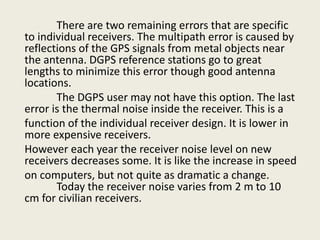 There are two remaining errors that are specific
to individual receivers. The multipath error is caused by
reflections of the GPS signals from metal objects near
the antenna. DGPS reference stations go to great
lengths to minimize this error though good antenna
locations.
The DGPS user may not have this option. The last
error is the thermal noise inside the receiver. This is a
function of the individual receiver design. It is lower in
more expensive receivers.
However each year the receiver noise level on new
receivers decreases some. It is like the increase in speed
on computers, but not quite as dramatic a change.
Today the receiver noise varies from 2 m to 10
cm for civilian receivers.
 