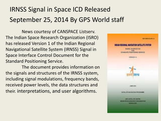 IRNSS Signal in Space ICD Released
September 25, 2014 By GPS World staff
News courtesy of CANSPACE Listserv.
The Indian Space Research Organization (ISRO)
has released Version 1 of the Indian Regional
Navigational Satellite System (IRNSS) Signal in
Space Interface Control Document for the
Standard Positioning Service.
The document provides information on
the signals and structures of the IRNSS system,
including signal modulations, frequency bands,
received power levels, the data structures and
their. interpretations, and user algorithms.
 