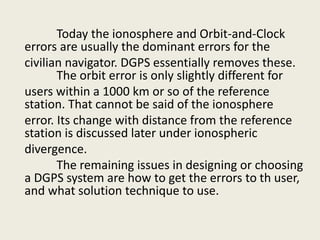 Today the ionosphere and Orbit-and-Clock
errors are usually the dominant errors for the
civilian navigator. DGPS essentially removes these.
The orbit error is only slightly different for
users within a 1000 km or so of the reference
station. That cannot be said of the ionosphere
error. Its change with distance from the reference
station is discussed later under ionospheric
divergence.
The remaining issues in designing or choosing
a DGPS system are how to get the errors to th user,
and what solution technique to use.
 