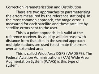 Correction Parameterization and Distribution
There are two approaches to parameterizing
the errors measured by the reference station(s). In
the most common approach, the range error is
measured for each satellite and these satellite by
satellite errors sent to the user.
This is a point approach. It is valid at the
reference receiver. Its validity will decrease with
distance from that site. In the second approach
multiple stations are used to estimate the errors
over an extended area.
This is called Wide Area DGPS (WADGPS). The
Federal Aviation Administrations (FAA) Wide Area
Augmentation System (WAAS) is this type of
system.
 
