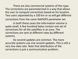 There are also commercial systems of this type.
The corrections are parameterized in a way that allows
the user to compute corrections based on his location.
Two users separated by a 100 km or so will get different
corrections from the same WADGPS parameter set.
In both these cases the information volume is
quite small. A few hundred bytes contain one set of
corrections for all the satellites in an area. The
corrections are sent at different rates by different
systems.
Six second updates are common. The more
accurate systems use one second updates. This is still a
very low data rate. Note that distribution of the
corrections is just a communication problem.
 