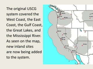 The original USCG
system covered the
West Coast, the East
Coast, the Gulf Coast,
the Great Lakes, and
the Mississippi River.
As seen on the map,
new inland sites
are now being added
to the system.
 