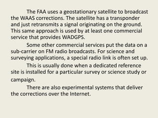 The FAA uses a geostationary satellite to broadcast
the WAAS corrections. The satellite has a transponder
and just retransmits a signal originating on the ground.
This same approach is used by at least one commercial
service that provides WADGPS.
Some other commercial services put the data on a
sub-carrier on FM radio broadcasts. For science and
surveying applications, a special radio link is often set up.
This is usually done when a dedicated reference
site is installed for a particular survey or science study or
campaign.
There are also experimental systems that deliver
the corrections over the Internet.
 