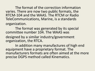The format of the correction information
varies. There are now two public formats, the
RTCM-104 and the WAAS. The RTCM or Radio
TeleCommunications, Marine, is a standards
organization.
The format was generated by its special
committee number 104. The WAAS was
designed by a similar industry/government
organization, the RTCA.
In addition many manufactures of high end
equipment have a proprietary format. The
manufacturers formats are often aimed at the more
precise DGPS method called Kinematics.
 