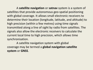 A satellite navigation or satnav system is a system of
satellites that provide autonomous geo-spatial positioning
with global coverage. It allows small electronic receivers to
determine their location (longitude, latitude, and altitude) to
high precision (within a few metres) using time signals
transmitted along a line of sight by radio from satellites. The
signals also allow the electronic receivers to calculate the
current local time to high precision, which allows time
synchronisation.
A satellite navigation system with global
coverage may be termed a global navigation satellite
system or GNSS.
 
