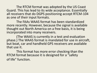 The RTCM format was adopted by the US Coast
Guard. This has lead to its wide acceptance. Essentially
all receivers that do DGPS positioning accept RTCM-104
as one of their input formats.
The FAAs WAAS format has been standardized
more recently. However, because the signal is available
thought out North America on a free basis, it is being
incorporated into many receivers.
(The WAAS is currently in a test and evaluation
phase.) The WAAS format is mandated for use in aircraft,
but boat, car and handheld GPS receivers are available
that use it.
This format has more error checking than the
RTCM format because it is designed for a "safety
of life" function.
 