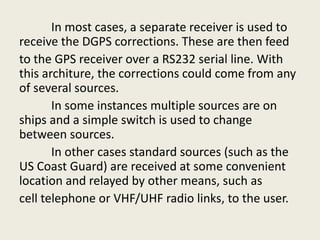In most cases, a separate receiver is used to
receive the DGPS corrections. These are then feed
to the GPS receiver over a RS232 serial line. With
this architure, the corrections could come from any
of several sources.
In some instances multiple sources are on
ships and a simple switch is used to change
between sources.
In other cases standard sources (such as the
US Coast Guard) are received at some convenient
location and relayed by other means, such as
cell telephone or VHF/UHF radio links, to the user.
 
