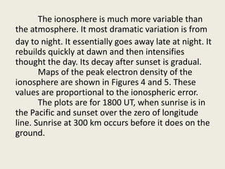 The ionosphere is much more variable than
the atmosphere. It most dramatic variation is from
day to night. It essentially goes away late at night. It
rebuilds quickly at dawn and then intensifies
thought the day. Its decay after sunset is gradual.
Maps of the peak electron density of the
ionosphere are shown in Figures 4 and 5. These
values are proportional to the ionospheric error.
The plots are for 1800 UT, when sunrise is in
the Pacific and sunset over the zero of longitude
line. Sunrise at 300 km occurs before it does on the
ground.
 