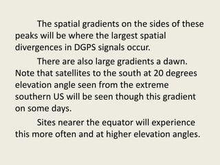 The spatial gradients on the sides of these
peaks will be where the largest spatial
divergences in DGPS signals occur.
There are also large gradients a dawn.
Note that satellites to the south at 20 degrees
elevation angle seen from the extreme
southern US will be seen though this gradient
on some days.
Sites nearer the equator will experience
this more often and at higher elevation angles.
 