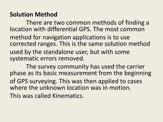 Solution Method
There are two common methods of finding a
location with differential GPS. The most common
method for navigation applications is to use
corrected ranges. This is the same solution method
used by the standalone user, but with some
systematic errors removed.
The survey community has used the carrier
phase as its basic measurement from the beginning
of GPS surveying. This was then applied to cases
where the unknown location was in motion.
This was called Kinematics.
 