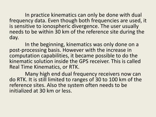In practice kinematics can only be done with dual
frequency data. Even though both frequencies are used, it
is sensitive to ionospheric divergence. The user usually
needs to be within 30 km of the reference site during the
day.
In the beginning, kinematics was only done on a
post-processing basis. However with the increase in
computation capabilities, it became possible to do the
kinematic solution inside the GPS receiver. This is called
Real Time Kinematics, or RTK.
Many high end dual frequency receivers now can
do RTK. It is still limited to ranges of 30 to 100 km of the
reference sites. Also the system often needs to be
initialized at 30 km or less.
 
