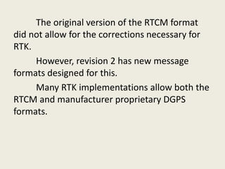 The original version of the RTCM format
did not allow for the corrections necessary for
RTK.
However, revision 2 has new message
formats designed for this.
Many RTK implementations allow both the
RTCM and manufacturer proprietary DGPS
formats.
 