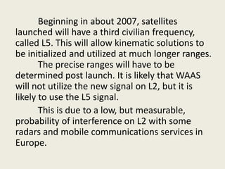 Beginning in about 2007, satellites
launched will have a third civilian frequency,
called L5. This will allow kinematic solutions to
be initialized and utilized at much longer ranges.
The precise ranges will have to be
determined post launch. It is likely that WAAS
will not utilize the new signal on L2, but it is
likely to use the L5 signal.
This is due to a low, but measurable,
probability of interference on L2 with some
radars and mobile communications services in
Europe.
 