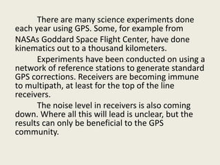 There are many science experiments done
each year using GPS. Some, for example from
NASAs Goddard Space Flight Center, have done
kinematics out to a thousand kilometers.
Experiments have been conducted on using a
network of reference stations to generate standard
GPS corrections. Receivers are becoming immune
to multipath, at least for the top of the line
receivers.
The noise level in receivers is also coming
down. Where all this will lead is unclear, but the
results can only be beneficial to the GPS
community.
 