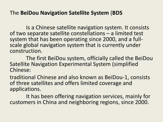 The BeiDou Navigation Satellite System (BDS
Is a Chinese satellite navigation system. It consists
of two separate satellite constellations – a limited test
system that has been operating since 2000, and a full-
scale global navigation system that is currently under
construction.
The first BeiDou system, officially called the BeiDou
Satellite Navigation Experimental System (simplified
Chinese:
traditional Chinese and also known as BeiDou-1, consists
of three satellites and offers limited coverage and
applications.
It has been offering navigation services, mainly for
customers in China and neighboring regions, since 2000.
 
