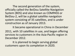 The second generation of the system,
officially called the BeiDou Satellite Navigation
System (BDS) and also known as COMPASS or
BeiDou-2, will be a global satellite navigation
system consisting of 35 satellites, and is under
construction as of January 2013.
It became operational in China in December
2011, with 10 satellites in use, and began offering
services to customers in the Asia-Pacific region in
December 2012.
It is planned to begin serving global
customers upon its completion in 2020.
 