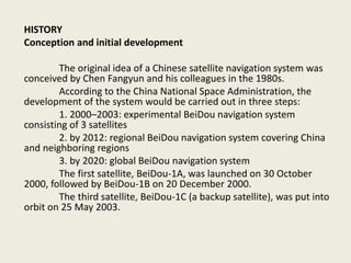 HISTORY
Conception and initial development
The original idea of a Chinese satellite navigation system was
conceived by Chen Fangyun and his colleagues in the 1980s.
According to the China National Space Administration, the
development of the system would be carried out in three steps:
1. 2000–2003: experimental BeiDou navigation system
consisting of 3 satellites
2. by 2012: regional BeiDou navigation system covering China
and neighboring regions
3. by 2020: global BeiDou navigation system
The first satellite, BeiDou-1A, was launched on 30 October
2000, followed by BeiDou-1B on 20 December 2000.
The third satellite, BeiDou-1C (a backup satellite), was put into
orbit on 25 May 2003.
 