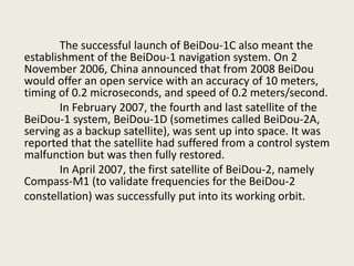 The successful launch of BeiDou-1C also meant the
establishment of the BeiDou-1 navigation system. On 2
November 2006, China announced that from 2008 BeiDou
would offer an open service with an accuracy of 10 meters,
timing of 0.2 microseconds, and speed of 0.2 meters/second.
In February 2007, the fourth and last satellite of the
BeiDou-1 system, BeiDou-1D (sometimes called BeiDou-2A,
serving as a backup satellite), was sent up into space. It was
reported that the satellite had suffered from a control system
malfunction but was then fully restored.
In April 2007, the first satellite of BeiDou-2, namely
Compass-M1 (to validate frequencies for the BeiDou-2
constellation) was successfully put into its working orbit.
 