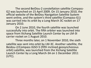 The second BeiDou-2 constellation satellite Compass-
G2 was launched on 15 April 2009. On 15 January 2010, the
official website of the BeiDou Navigation Satellite System
went online, and the system's third satellite (Compass-G1)
was carried into its orbit by a Long March 3C rocket on 17
January 2010.
On 2 June 2010, the fourth satellite was launched
successfully into orbit. The fifth orbiter was launched into
space from Xichang Satellite Launch Center by an LM-3I
carrier rocket on 1 August 2010.
Three months later, on 1 November 2010, the sixth
satellite was sent into orbit by LM-3C. Another satellite, the
Beidou-2/Compass IGSO-5 (fifth inclined geosynchonous
orbit) satellite, was launched from the Xichang Satellite
Launch Center by a Long March-3A on 1 December 2011
(UTC).
 