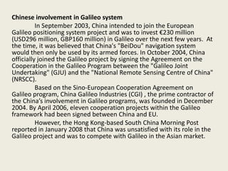 Chinese involvement in Galileo system
In September 2003, China intended to join the European
Galileo positioning system project and was to invest €230 million
(USD296 million, GBP160 million) in Galileo over the next few years. At
the time, it was believed that China's "BeiDou" navigation system
would then only be used by its armed forces. In October 2004, China
officially joined the Galileo project by signing the Agreement on the
Cooperation in the Galileo Program between the "Galileo Joint
Undertaking" (GJU) and the "National Remote Sensing Centre of China"
(NRSCC).
Based on the Sino-European Cooperation Agreement on
Galileo program, China Galileo Industries (CGI) , the prime contractor of
the China’s involvement in Galileo programs, was founded in December
2004. By April 2006, eleven cooperation projects within the Galileo
framework had been signed between China and EU.
However, the Hong Kong-based South China Morning Post
reported in January 2008 that China was unsatisfied with its role in the
Galileo project and was to compete with Galileo in the Asian market.
 