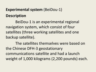 Experimental system (BeiDou-1)
Description
BeiDou-1 is an experimental regional
navigation system, which consist of four
satellites (three working satellites and one
backup satellite).
The satellites themselves were based on
the Chinese DFH-3 geostationary
communications satellite and had a launch
weight of 1,000 kilograms (2,200 pounds) each.
 