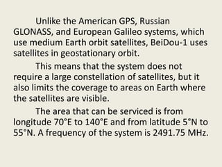 Unlike the American GPS, Russian
GLONASS, and European Galileo systems, which
use medium Earth orbit satellites, BeiDou-1 uses
satellites in geostationary orbit.
This means that the system does not
require a large constellation of satellites, but it
also limits the coverage to areas on Earth where
the satellites are visible.
The area that can be serviced is from
longitude 70°E to 140°E and from latitude 5°N to
55°N. A frequency of the system is 2491.75 MHz.
 